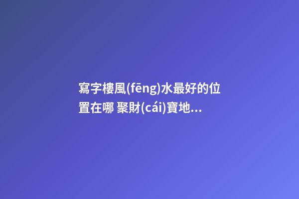 寫字樓風(fēng)水最好的位置在哪 聚財(cái)寶地聽(tīng)過(guò)沒(méi)